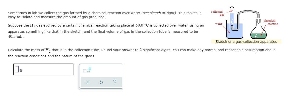 collected
Sometimes in lab we collect the gas formed by a chemical reaction over water (see sketch at right). This makes it
easy to isolate and measure the amount of gas produced.
gas
chemical
water
reaction
Suppose the H, gas evolved by a certain chemical reaction taking place at 50.0 °C is collected over water, using an
apparatus something like that in the sketch, and the final volume of gas in the collection tube is measured to be
40.5 mL.
Sketch of a gas-collection apparatus
Calculate the mass of H, that is in the collection tube. Round your answer to 2 significant digits. You can make any normal and reasonable assumption about
the reaction conditions and the nature of the gases.
