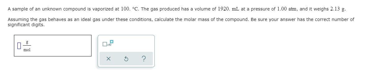 A sample of an unknown compound is vaporized at 100. °C. The gas produced has a volume of 1920. mL at a pressure of 1.00 atm, and it weighs 2.13 g.
Assuming the gas behaves as an ideal gas under these conditions, calculate the molar mass of the compound. Be sure your answer has the correct number of
significant digits.
mol
