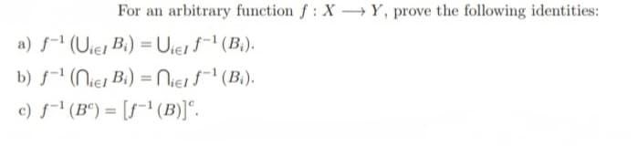 For an arbitrary function f: XY, prove the following identities:
a) f-¹ (Uier Bi) = Uier f-¹ (B₁).
b) f-¹ (niel Bi) = Niel f-¹ (B₁).
c) f¹ (B) = [f-¹ (B)].