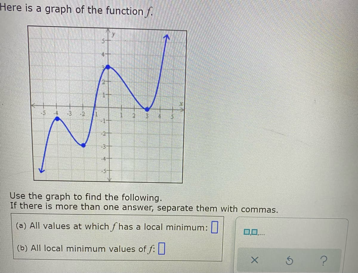 Here is a graph of the function f.
-3+
-4-
-5+
Use the graph to find the following.
If there is more than one answer, separate them with commas.
(a) All values at which f has a local minimum: |
(b) All local minimum values of f:
