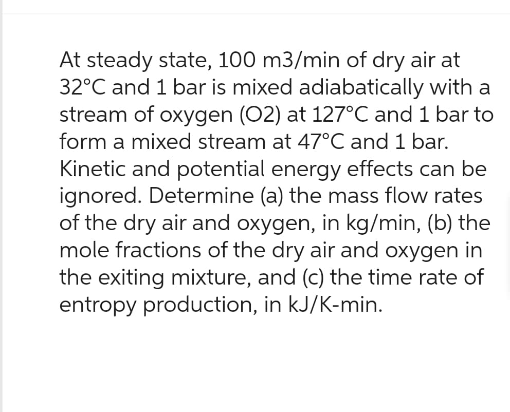 At steady state, 100 m3/min of dry air at
32°C and 1 bar is mixed adiabatically with a
stream of oxygen (O2) at 127°C and 1 bar to
form a mixed stream at 47°C and 1 bar.
Kinetic and potential energy effects can be
ignored. Determine (a) the mass flow rates
of the dry air and oxygen, in kg/min, (b) the
mole fractions of the dry air and oxygen in
the exiting mixture, and (c) the time rate of
entropy production, in kJ/K-min.