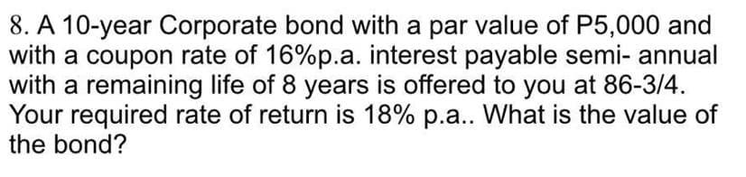 8. A 10-year Corporate bond with a par value of P5,000 and
with a coupon rate of 16%p.a. interest payable semi-annual
with a remaining life of 8 years is offered to you at 86-3/4.
Your required rate of return is 18% p.a.. What is the value of
the bond?