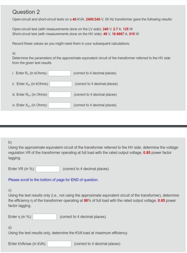 Question 2
Open-circuit and short-circuit tests on a 40-KVA, 2400/240-V, 50 Hz transformer gave the following results:
Open-circuit test (with measurements done on the LV side): 240 V, 2.7 A, 125 W
Short-circuit test (with measurements done on the HV side): 48 V, 16.6667 A, 610 W
Record these values as you might need them in your subsequent calculations.
a)
Determine the parameters of the approximate equivalent circuit of the transformer referred to the HV side
from the given test results.
i. Enter R. (in kOhms):
ii. Enter X (in kOhms):
iii. Enter R.1 (in Ohms):
iv. Enter X1 (in Ohms):
(correct to 4 decimal places)
(correct to 4 decimal places)
(correct to 4 decimal places)
(correct to 4 decimal places)
b)
Using the approximate equivalent circuit of the transformer referred to the HV side, determine the voltage
regulation VR of the transformer operating at full load with the rated output voltage, 0.85 power factor
lagging.
Enter VR (in %):
(correct to 4 decimal places)
Please scroll to the bottom of page for END of question.
C)
Using the test results only (i.e., not using the approximate equivalent circuit of the transformer), determine
the efficiency n of the transformer operating at 90% of full load with the rated output voltage, 0.85 power
factor lagging.
Enter n (in %):
(correct to 4 decimal places)
d)
Using the test results only, determine the KVA load at maximum efficiency.
Enter KVAmax (in kVA):
(correct to 4 decimal places)