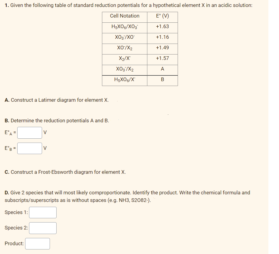 1. Given the following table of standard reduction potentials for a hypothetical element X in an acidic solution:
Cell Notation
E° (V)
+1.63
+1.16
+1.49
+1.57
A
B
A. Construct a Latimer diagram for element X.
B. Determine the reduction potentials A and B.
EºA =
EºB =
V
Species 2:
V
C. Construct a Frost-Ebsworth diagram for element X.
Product:
H5X06/XO3
XO3/XO-
XO/X₂
X₂/X
XO3/X2
H5X06/X
D. Give 2 species that will most likely comproportionate. Identify the product. Write the chemical formula and
subscripts/superscripts as is without spaces (e.g. NH3, S2082-).
Species 1: