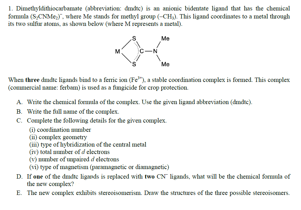 1. Dimethyldithiocarbamate (abbreviation: dmdtc) is an anionic bidentate ligand that has the chemical
formula (S₂CNMe₂), where Me stands for methyl group (-CH3). This ligand coordinates to a metal through
its two sulfur atoms, as shown below (where M represents a metal).
M
S
C
Me
Me
When three dmdtc ligands bind to a ferric ion (Fe³+), a stable coordination complex is formed. This complex
(commercial name: ferbam) is used as a fungicide for crop protection.
A. Write the chemical formula of the complex. Use the given ligand abbreviation (dmdtc).
B. Write the full name of the complex.
C. Complete the following details for the given complex.
(i) coordination number
(ii) complex geometry
(iii) type of hybridization of the central metal
(iv) total number of d electrons
(v) number of unpaired d electrons
(vi) type of magnetism (paramagnetic or diamagnetic)
D. If one of the dmdtc ligands is replaced with two CN ligands, what will be the chemical formula of
the new complex?
E. The new complex exhibits stereoisomerism. Draw the structures of the three possible stereoisomers.