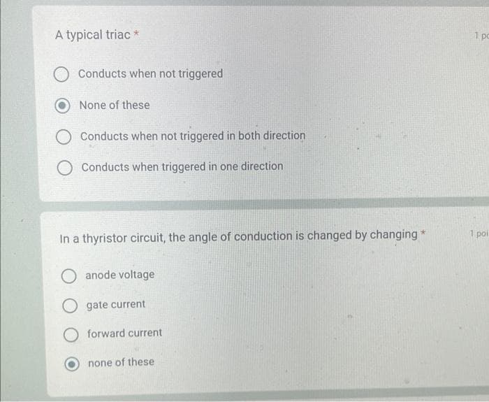 A typical triac *
Conducts when not triggered
None of these
Conducts when not triggered in both direction
O Conducts when triggered in one direction
In a thyristor circuit, the angle of conduction is changed by changing *
O anode voltage
O gate current
forward current
none of these
1 pc
1 poi