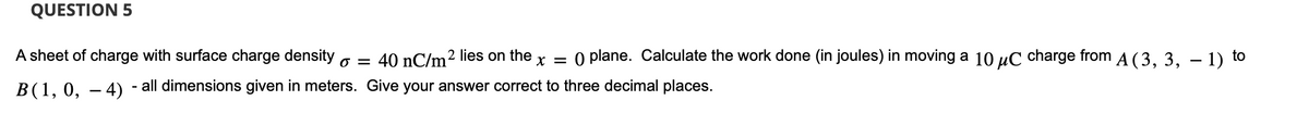 QUESTION 5
X =
A sheet of charge with surface charge density = 40 nC/m² lies on the O plane. Calculate the work done (in joules) in moving a 10 μC charge from A (3, 3, -1) to
B(1, 0, 4) - all dimensions given in meters. Give your answer correct to three decimal places.