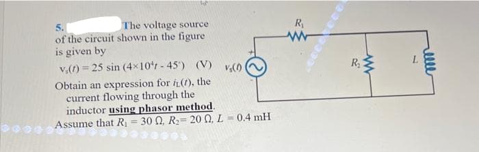 he
5.
The voltage source
of the circuit shown in the figure
is given by
v₁(t) = 25 sin (4×10¹-45') (V) vs(0)
Obtain an expression for iL(1), the
current flowing through the
inductor using phasor method.
Assume that R₁ = 300, R₂= 20 0, L = 0.4 mH
R₁
www
R₂
L
elle