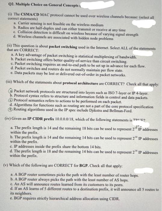 Q2. Multiple Choice on General Concepts a
(i) The CSMA/CD MAC protocol cannot be used over wireless channels because: (select all
correct statements)
a. Carrier sensing is not feasible on the wireless medium
b. Radios are half-duplex and can either transmit or receive at any time
c. Collision detection is difficult on wireless because of varying signal strength
d. Wireless channels are associated with hidden node problems
(ii) This question is about packet switching used in the Internet. Select ALL of the statements
that are CORRECT:
a. A key advantage of packet switching is statistical multiplexing of bandwidth.
b. Packet switching offers better quality-of-service than circuit switching.
c. Packet switching requires an end-to-end path to be set up in advance for each flow.
d. Packet switches and routers do not normally maintain per flow state.
e. Data packets may be lost or delivered out-of-order in packet networks.
(iii) Which of the statements about protocol architecture are CORRECT? Check all that apply.
Packet network protocols are structured into layers such as ISO 7-layer or IP 4-layer.
b. Protocol syntax refers to structure and information fields in control and data packets.
Protocol semantics refers to actions to be performed on each packet.
d. Algorithms for functions such as routing are not a part of the core protocol specification
Routing algorithms used in the IP spec include Djikstra and Bellman-Ford.
(iv) Given an IP CIDR prefix 10.0.0.0/18, which of the following statements is TOE?
a. The prefix length is 14 and the remaining 18 bits can be used to represent 2¹ IP addresses
within the prefix.
b. The prefix length is 14 and the remaining 14 bits can be used to represent 2¹4 IP addresses
within the prefix.
c. IP addresses inside the prefix share the bottom 14 bits.
d. The prefix length is 18 and the remaining 14 bits can be used to represent 2¹4 IP addresses
within the prefix.
(v) Which of the following are CORRECT for BGP. Check all that apply:
a. A BGP router sometimes picks the path with the least number of router hops.
b. A BGP router always picks the path with the least number of AS hops.
c. An AS will announce routes learned from its customers to its peers.
d. If an AS learns of 5 different routes to a destination prefix, it will announce all 5 routes to
its neighbors.
e. BGP requires strictly hierarchical address allocation using CIDR.
