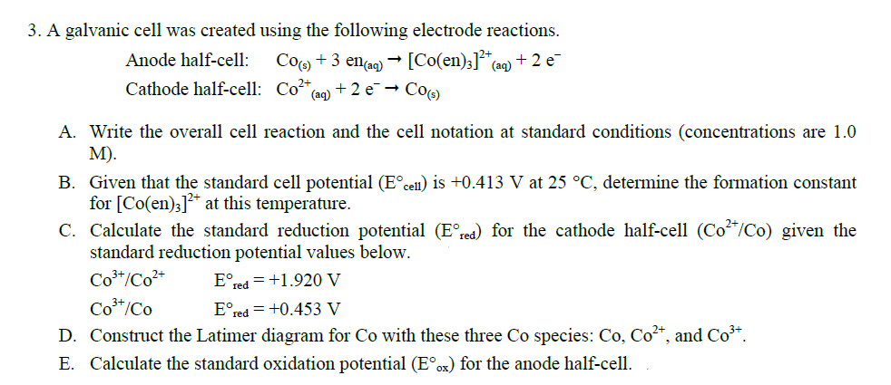 3. A galvanic cell was created using the following electrode reactions.
Co(s) + 3 en(aq) → [Co(en)3]²*+ (aq) + 2 e
Anode half-cell:
Cathode half-cell: Co²+,
+2e → Co(s)
(aq)
A. Write the overall cell reaction and the cell notation at standard conditions (concentrations are 1.0
M).
B. Given that the standard cell potential (Eºcell) is +0.413 V at 25 °C, determine the formation constant
for [Co(en)]²+ at this temperature.
C. Calculate the standard reduction potential (Eºrea) for the cathode half-cell (Co²*/Co) given the
standard reduction potential values below.
Co³+/Co²+ Eºred +1.920 V
Co³+/Co
Eºred = +0.453 V
D. Construct the Latimer diagram for Co with these three Co species: Co, Co²+, and Co³+.
E. Calculate the standard oxidation potential (E°ox) for the anode half-cell.