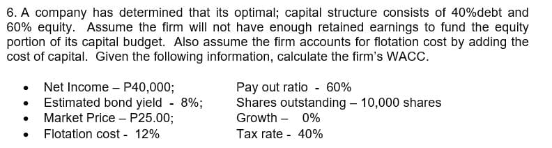 6. A company has determined that its optimal; capital structure consists of 40%debt and
60% equity. Assume the firm will not have enough retained earnings to fund the equity
portion of its capital budget. Also assume the firm accounts for flotation cost by adding the
cost of capital. Given the following information, calculate the firm's WACC.
●
●
Net Income - P40,000;
Estimated bond yield - 8%;
Market Price P25.00;
Flotation cost - 12%
Pay out ratio - 60%
Shares outstanding - 10,000 shares
Growth - 0%
Tax rate - 40%