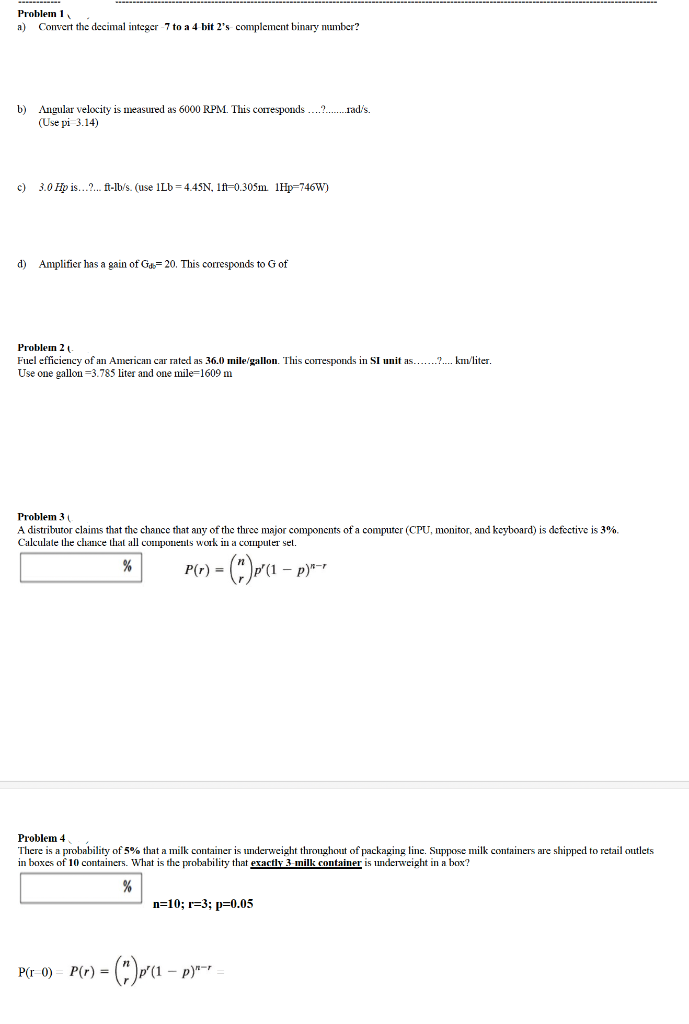 Problem 1
a) Convert the decimal integer-7 to a 4-bit 2's- complement binary number?
b) Angular velocity is measured as 6000 RPM. This corresponds?rad/s.
(Use pi 3.14)
c)
3.0 Hp is...?... ft-lb/s. (use 1Lb=4.45N, 1ft-0.305m 1Hp-746W)
d) Amplifier has a gain of Ga=20. This corresponds to G of
Problem 2
Fuel efficiency of an American car rated as 36.0 mile/gallon. This corresponds in SI unit as.......?.... km/liter.
Use one gallon 3.785 liter and one mile-1609 m
Problem 3 (
A distributor claims that the chance that any of the three major components of a computer (CPU, monitor, and keyboard) is defective is 3%.
Calculate the chance that all components work in a computer set.
%
) = (*)p'(1 − p)*-*
P(r) =
Problem 4
There is a probability of 5% that a milk container is underweight throughout of packaging line. Suppose milk containers are shipped to retail outlets
in boxes of 10 containers. What is the probability that exactly 3-milk container is underweight in a box?
%
n=10; r=3; p=0.05
P(r=0) P(r) = = (") P²(₁- - p)" =