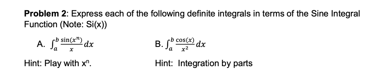 Problem 2: Express each of the following definite integrals in terms of the Sine Integral
Function (Note: Si(x))
rb
A. fb sin(xn)
a
x
dx
Hint: Play with xn.
-b
B. fb cos(x)
a
x²
Hint: Integration by parts
dx