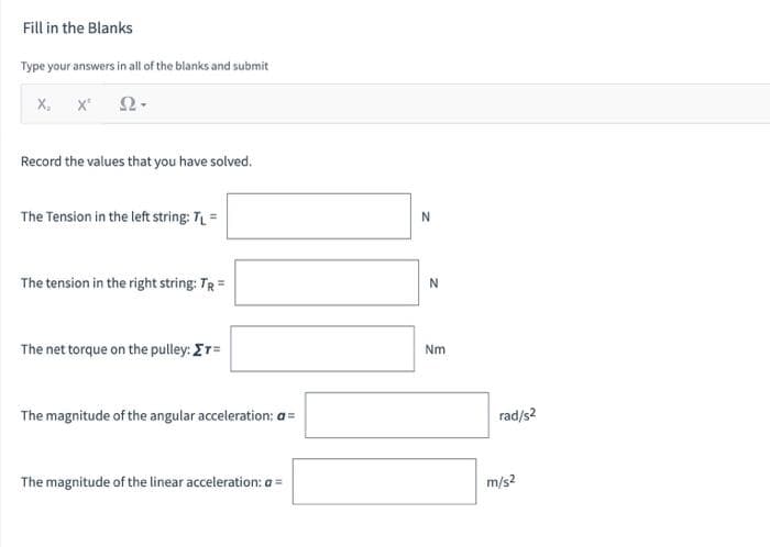 Fill in the Blanks
Type your answers in all of the blanks and submit
Ω·
X, X¹
Record the values that you have solved.
The Tension in the left string: TL =
The tension in the right string: TR =
The net torque on the pulley: ET=
The magnitude of the angular acceleration: a =
The magnitude of the linear acceleration: a =
N
N
Nm
rad/s2
m/s2