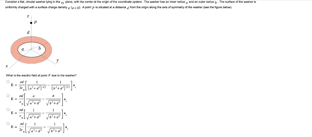 Consider
a flat, circular washer lying in the xy plane, with the center at the origin of the coordinate system. The washer has an inner radius and an outer radius . The surface of the washer is
uniformly charged with a surface charge density (>0). A point p is situated at a distance from the origin along the axis of symmetry of the washer (see the figure below).
X
O
O
O
E =
E =
What is the electric field at point P due to the washer?
O
od
1
1
==[kwry]
{√ [ (₁² + 4²) ²/² = (b ² + 1²) 3/7²] ²
2ę
3/2
E =
a
E =
Z
d
ad
P
b
od
a
ਕਰਦਾ
E
b
√b²+d²
1
√b²+d²
²o[√/a²+d²
ad
1
SIA
2e
a
0
1
√b²+d²