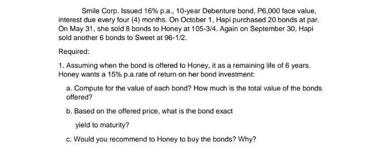 Smile Corp. Issued 16% p.a., 10-year Debenture bond, P6,000 face value,
interest due every four (4) months. On October 1, Hapi purchased 20 bonds at par.
On May 31, she sold 8 bonds to Honey at 105-3/4. Again on September 30, Hapi
sold another 6 bonds to Sweet at 96-1/2.
Required:
1. Assuming when the bond is offered to Honey, it as a remaining life of 6 years.
Honey wants a 15% p.a.rate of return on her bond investment:
a. Compute for the value of each bond? How much is the total value of the bonds
offered?
b. Based on the offered price, what is the bond exact
yield to maturity?
c. Would you recommend to Honey to buy the bonds? Why?