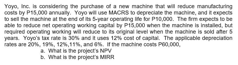 Yoyo, Inc. is considering the purchase of a new machine that will reduce manufacturing
costs by P15,000 annually. Yoyo will use MACRS to depreciate the machine, and it expects
to sell the machine at the end of its 5-year operating life for P10,000. The firm expects to be
able to reduce net operating working capital by P15,000 when the machine is installed, but
required operating working will reduce to its original level when the machine is sold after 5
years. Yoyo's tax rate is 30% and it uses 12% cost of capital. The applicable depreciation
rates are 20%, 19%, 12%, 11%, and 6%. If the machine costs P60,000,
a. What is the project's NPV
b. What is the project's MIRR