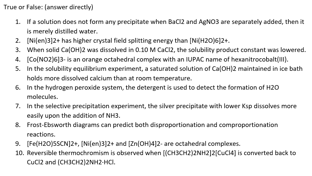 True or False: (answer directly)
1.
If a solution does not form any precipitate when BaCl2 and AgNO3 are separately added, then it
is merely distilled water.
2.
[Ni(en)3]2+ has higher crystal field splitting energy than [Ni(H2O)6]2+.
3. When solid Ca(OH)2 was dissolved in 0.10 M CaCl2, the solubility product constant was lowered.
4. [Co(NO2)6]3- is an orange octahedral complex with an IUPAC name of hexanitrocobalt(III).
5. In the solubility equilibrium experiment, a saturated solution of Ca(OH)2 maintained in ice bath
holds more dissolved calcium than at room temperature.
6. In the hydrogen peroxide system, the detergent is used to detect the formation of H2O
molecules.
7. In the selective precipitation experiment, the silver precipitate with lower Ksp dissolves more
easily upon the addition of NH3.
8. Frost-Ebsworth diagrams can predict both disproportionation and comproportionation
reactions.
9. [Fe(H2O)5SCN]2+, [Ni(en)3]2+ and [Zn(OH)4]2- are octahedral complexes.
10. Reversible thermochromism is observed when [(CH3CH2)2NH2]2[CuC14] is converted back to
CuCl2 and (CH3CH2)2NH2.HCI.