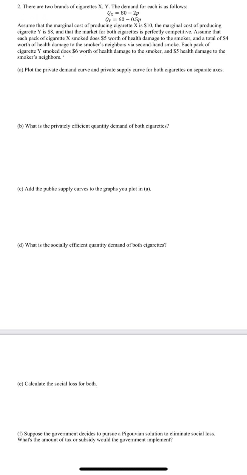 2. There are two brands of cigarettes X, Y. The demand for each is as follows:
Qx = 80 – 2p
Qy = 60 – 0.5p
Assume that the marginal cost of producing cigarette X is $10, the marginal cost of producing
cigarette Y is $8, and that the market for both cigarettes is perfectly competitive. Assume that
each pack of cigarette X smoked does $5 worth of health damage to the smoker, and a total of $4
worth of health damage to the smoker's neighbors via second-hand smoke. Each pack of
cigarette Y smoked does $6 worth of health damage to the smoker, and $5 health damage to the
smoker's neighbors.'
(a) Plot the private demand curve and private supply curve for both cigarettes on separate axes.
(b) What is the privately efficient quantity demand of both cigarettes?
(c) Add the public supply curves to the graphs you plot in (a).
(d) What is the socially efficient quantity demand of both cigarettes?
(e) Calculate the social loss for both.
(f) Suppose the government decides to pursue a Pigouvian solution to eliminate social loss.
What's the amount of tax or subsidy would the government implement?
