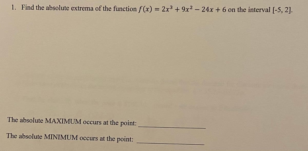 1. Find the absolute extrema of the function f (x) = 2x3 + 9x² - 24x + 6 on the interval [-5, 2].
The absolute MAXIMUM occurs at the point:
The absolute MINIMUM occurs at the point:
