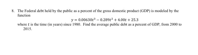 8. The Federal debt held by the public as a percent of the gross domestic product (GDP) is modeled by the
function
y = 0.00630t3 – 0.289t² + 4.00t + 25.3
where t is the time (in years) since 1980. Find the average public debt as a percent of GDP, from 2000 to
2015.
