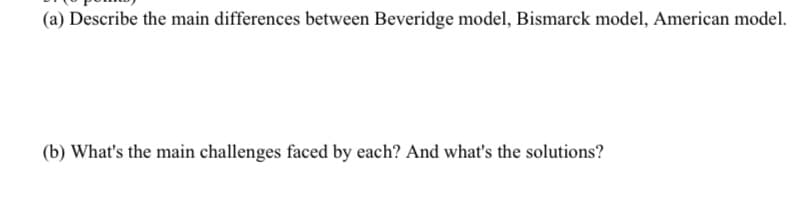 (a) Describe the main differences between Beveridge model, Bismarck model, American model.
(b) What's the main challenges faced by each? And what's the solutions?
