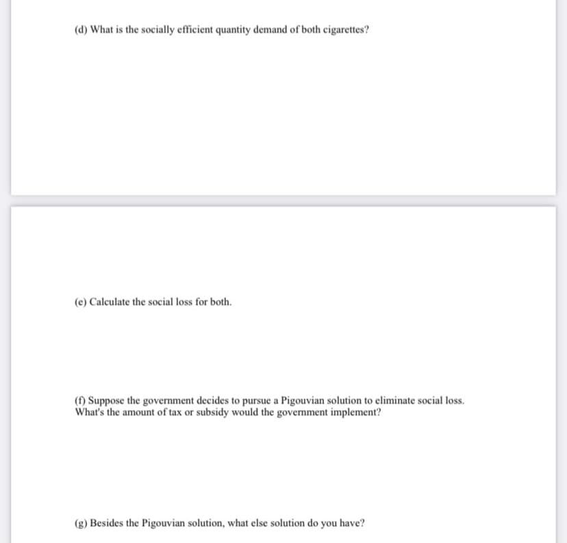 (d) What is the socially efficient quantity demand of both cigarettes?
(e) Calculate the social loss for both.
(1) Suppose the government decides to pursue a Pigouvian solution to eliminate social loss.
What's the amount of tax or subsidy would the government implement?
(g) Besides the Pigouvian solution, what else solution do you have?
