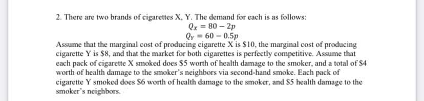 2. There are two brands of cigarettes X, Y. The demand for each is as follows:
Qx = 80 – 2p
Qr = 60 – 0.5p
Assume that the marginal cost of producing cigarette X is $10, the marginal cost of producing
cigarette Y is $8, and that the market for both cigarettes is perfectly competitive. Assume that
each pack of cigarette X smoked does $5 worth of health damage to the smoker, and a total of $4
worth of health damage to the smoker's neighbors via second-hand smoke. Each pack of
cigarette Y smoked does $6 worth of health damage to the smoker, and $5 health damage to the
smoker's neighbors.
