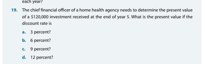 each year?
19. The chief financial officer of a home health agency needs to determine the present value
of a $120,000 investment received at the end of year 5. What is the present value if the
discount rate is
a. 3 percent?
b. 6 percent?
C.
9 percent?
d. 12 percent?
