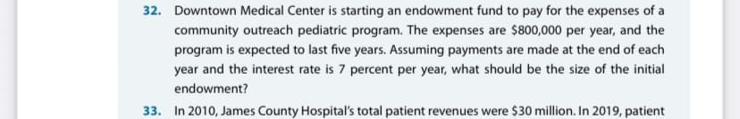 32. Downtown Medical Center is starting an endowment fund to pay for the expenses of a
community outreach pediatric program. The expenses are $800,000 per year, and the
program is expected to last five years. Assuming payments are made at the end of each
year and the interest rate is 7 percent per year, what should be the size of the initial
endowment?
33. In 2010, James County Hospital's total patient revenues were $30 million. In 2019, patient
