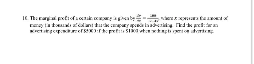 100
10. The marginal profit of a certain company is given by :
money (in thousands of dollars) that the company spends in advertising. Find the profit for an
advertising expenditure of $5000 if the profit is $1000 when nothing is spent on advertising.
32-4x
where x represents the amount of
dx
