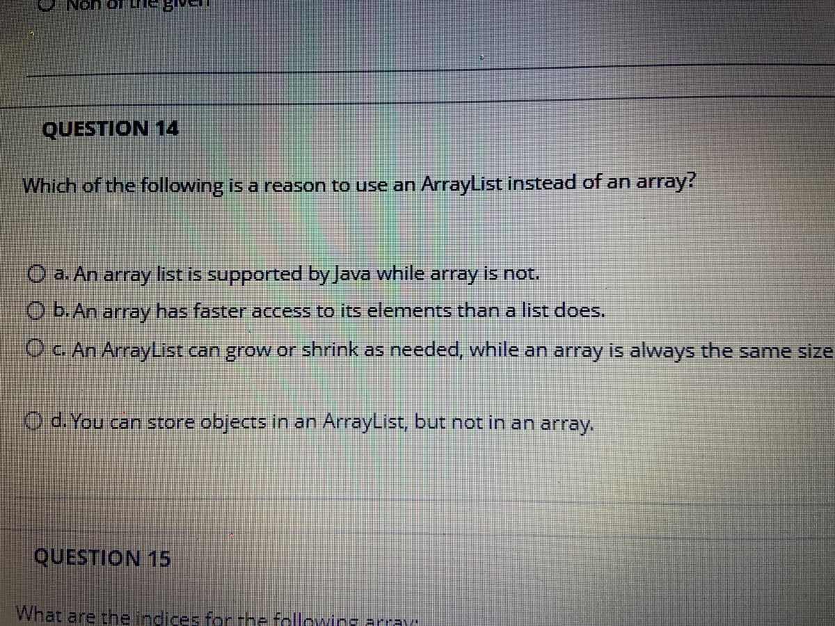 Non of Li
QUESTION 14
Which of the following is a reason to use an ArrayList instead of an array?
O a. An array list is supported by Java while array is not.
O b. An array has faster access to its elements than a list does.
OC. An ArrayList can grow or shrink as needed, while an array is always the same size
O d. You can store objects in an ArrayList, but not in an array.
QUESTION 15
What are the indices for the followirs array
