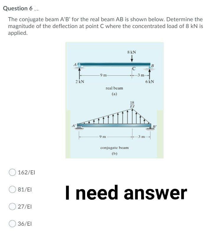 Question 6 -
The conjugate beam A'B' for the real beam AB is shown below. Determine the
magnitude of the deflection at point C where the concentrated load of 8 kN is
applied.
8 kN
B
9 m
m
2 kN
6 kN
real beam
(a)
18
EI
9 m
3 m
conjugate beam
(b)
162/EI
I need answer
81/EI
27/EI
36/EI
