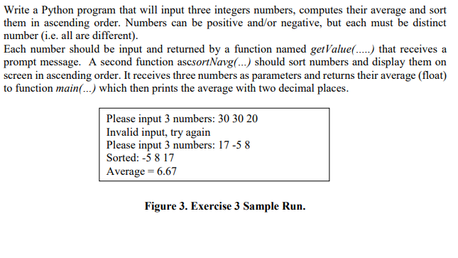 Write a Python program that will input three integers numbers, computes their average and sort
them in ascending order. Numbers can be positive and/or negative, but each must be distinct
number (i.e. all are different).
Each number should be input and returned by a function named getValue(.) that receives a
prompt message. A second function ascsortNavg(..) should sort numbers and display them on
screen in ascending order. It receives three numbers as parameters and returns their average (float)
to function main(...) which then prints the average with two decimal places.
Please input 3 numbers: 30 30 20
Invalid input, try again
Please input 3 numbers: 17 -5 8
Sorted: -5 8 17
Average = 6.67
Figure 3. Exercise 3 Sample Run.
