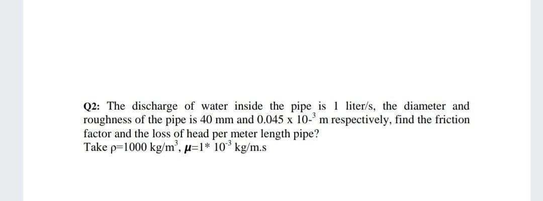 Q2: The discharge of water inside the pipe is 1 liter/s, the diameter and
roughness of the pipe is 40 mm and 0.045 x 10-' m respectively, find the friction
factor and the loss of head per meter length pipe?
Take p=1000 kg/m, µ=1* 10* kg/m.s
