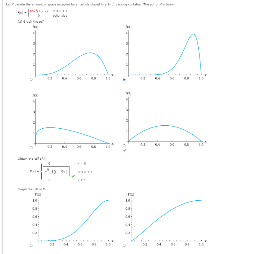 Let X denote the amount of space occupied by an article placed in a 1-ft packing container. The pdf of X is below.
Fs) = {90
90x (1 - x)
0 <x<1
otherwise
(a) Graph the pdf.
f(x)
f(x)
4|
4
3-
3-
2
2
1
0.2
0.4
0.6
0.8
1.0
0.2
0.4
0.6
0.8
1.0
f(x)
f(x)
4|
4|
3
3
2
2
0.2
0.4
0.6
0.8
1.0
0.2
0.4
0.6
0.8
1.0
Obtain the cdf of X.
x° (10 – 9x)
F(x) =
Osxs1
x> 1
Graph the cdf of X.
F(X)
F(X)
1.0|
1.0}
0.8
0.8
0.6
0.6
0.4
0.4
0.2
0.2
0.2
0.4
0.6
0.8
1.0
0.2
0.4
0.6
0.8
1.0
1,
