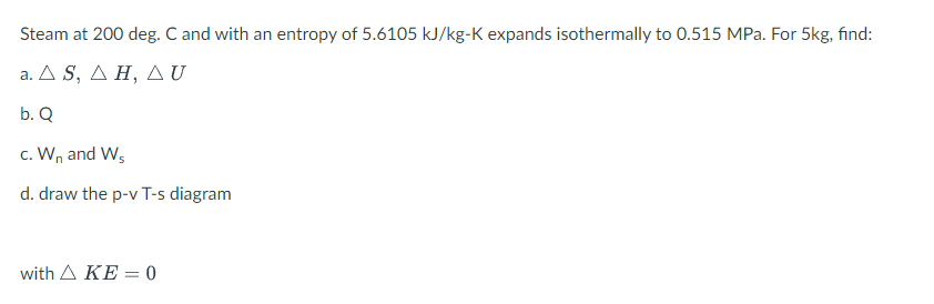 Steam at 200 deg. C and with an entropy of 5.6105 kJ/kg-K expands isothermally to 0.515 MPa. For 5kg, find:
a. Δ S, ΔΗ ΔU
b. Q
c. Wn and W,
d. draw the p-v T-s diagram
with Δ ΚΕ-0
