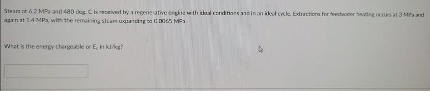 Steam at 6.2 MPa and 480 deg. C is received by a regenerative engine with ideal conditions and in an ideal cycle. Extractions for feedwater heating occurs at 3 MPa and
again at 1.4 MPa, with the remaining steam expanding to 0.0065 MPa.
What is the energy chargeable or E, in kJ/kg?
