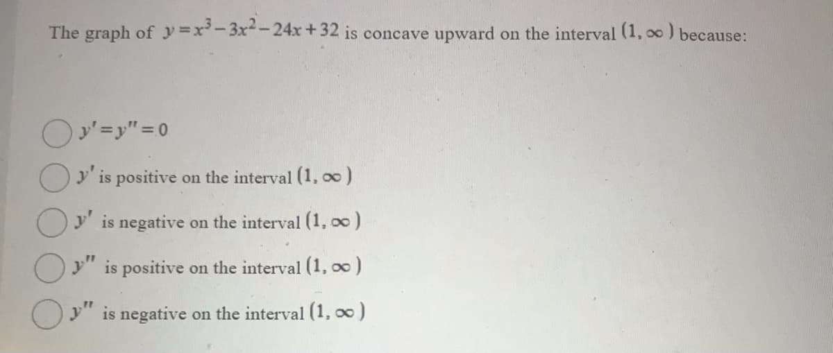 The graph of y =x-3x-24xr+32 is concave upward on the interval (1, oo ) because:
Oy' is positive on the interval (1, o0)
Oy is negative on the interval (1, oo)
Oy" is positive on the interval (1, o0)
y" is negative on the interval (1, 00)
