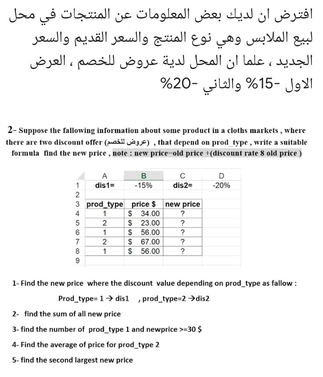 افترض أن لديك بعض المعلومات عن المنتجات في محل
لبيع الملابس وهي نوع المنتج والسعر القديم والسعر
الجديد ، علما ان المحل لدية عروض ل لخصم ، العرض
الاول -15% والثاني -20%
2- Suppose the fallowing information about some product in a cloths markets , where
there are two discount offer (aill , that depend on prod_type, write a suitable
formula find the new price, note : new price-old price +(discount rate 8 old price)
A
C
1
dis1=
-15%
dis2=
-20%
2
3 prod_type price $
new price
4
1
$
34.00
?
23.00
$
$
?
1
56.00
?
2$
2$
7
67.00
?
8.
1
56.00
?
9.
1- Find the new price where the discount value depending on prod_type as fallow:
Prod_type= 1> dis1 , prod_type=2 →dis2
2- find the sum of all new price
3- find the number of prod_type 1 and newprice >=30 $
4- Find the average of price for prod_type 2
5- find the second largest new price
