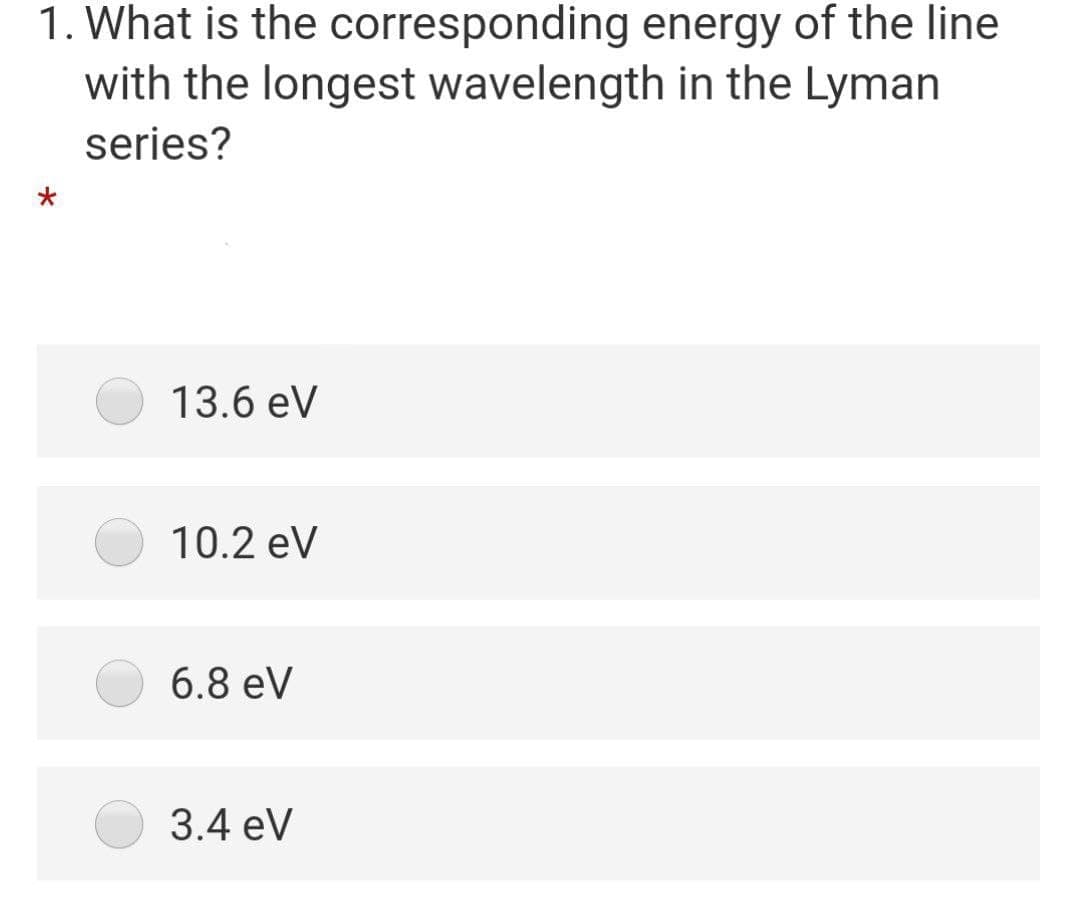 1. What is the corresponding energy of the line
with the longest wavelength in the Lyman
series?
13.6 eV
10.2 eV
6.8 eV
3.4 eV
