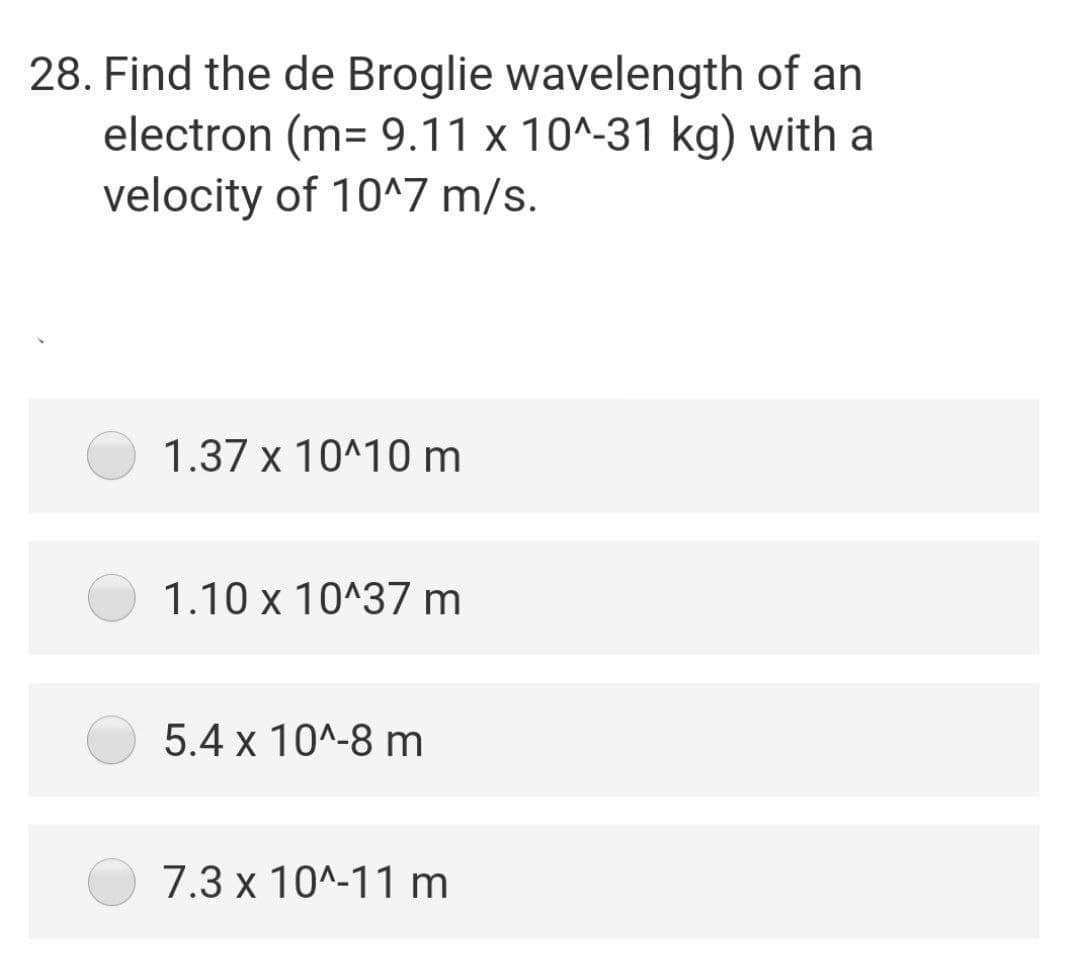 28. Find the de Broglie wavelength of an
electron (m= 9.11 x 10^-31 kg) with a
velocity of 10^7 m/s.
1.37 x 10^10 m
1.10 x 10^37 m
5.4 x 10^-8 m
7.3 x 10^-11 m
