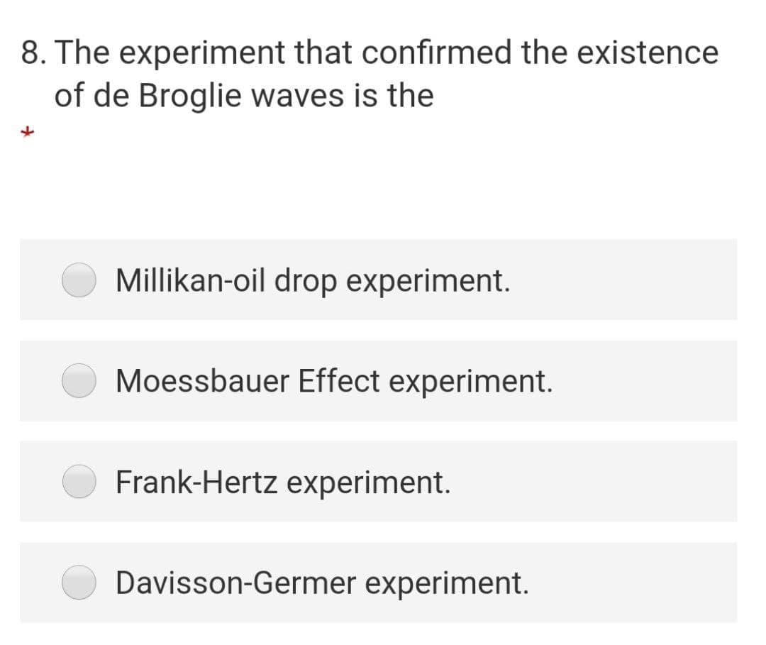 8. The experiment that confirmed the existence
of de Broglie waves is the
Millikan-oil drop experiment.
Moessbauer Effect experiment.
Frank-Hertz experiment.
Davisson-Germer experiment.
