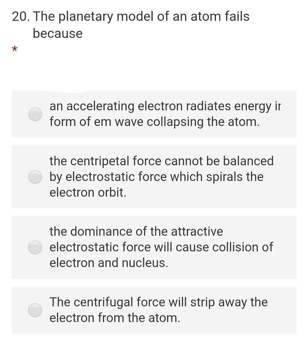 20. The planetary model of an atom fails
because
an accelerating electron radiates energy ir
form of em wave collapsing the atom.
the centripetal force cannot be balanced
by electrostatic force which spirals the
electron orbit.
the dominance of the attractive
electrostatic force will cause collision of
electron and nucleus.
The centrifugal force will strip away the
electron from the atom.
