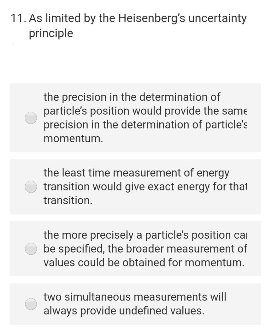 11. As limited by the Heisenberg's uncertainty
principle
the precision in the determination of
particle's position would provide the same
precision in the determination of particle's
momentum.
the least time measurement of energy
transition would give exact energy for thal
transition.
the more precisely a particle's position cal
be specified, the broader measurement of
values could be obtained for momentum.
two simultaneous measurements will
always provide undefined values.
