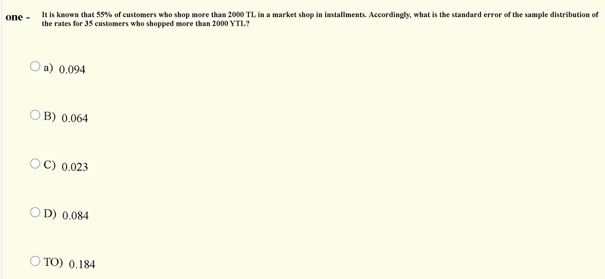 It is known that 55% of customers who shop more than 2000 TL in a market shop in installments. Accordingly, what is the standard error of the sample distribution of
one -
the rates for 35 customers who shopped more than 2000 YTL?
a) 0.094
O B) 0.064
O C) 0.023
O D) 0.084
O TO) 0.184
