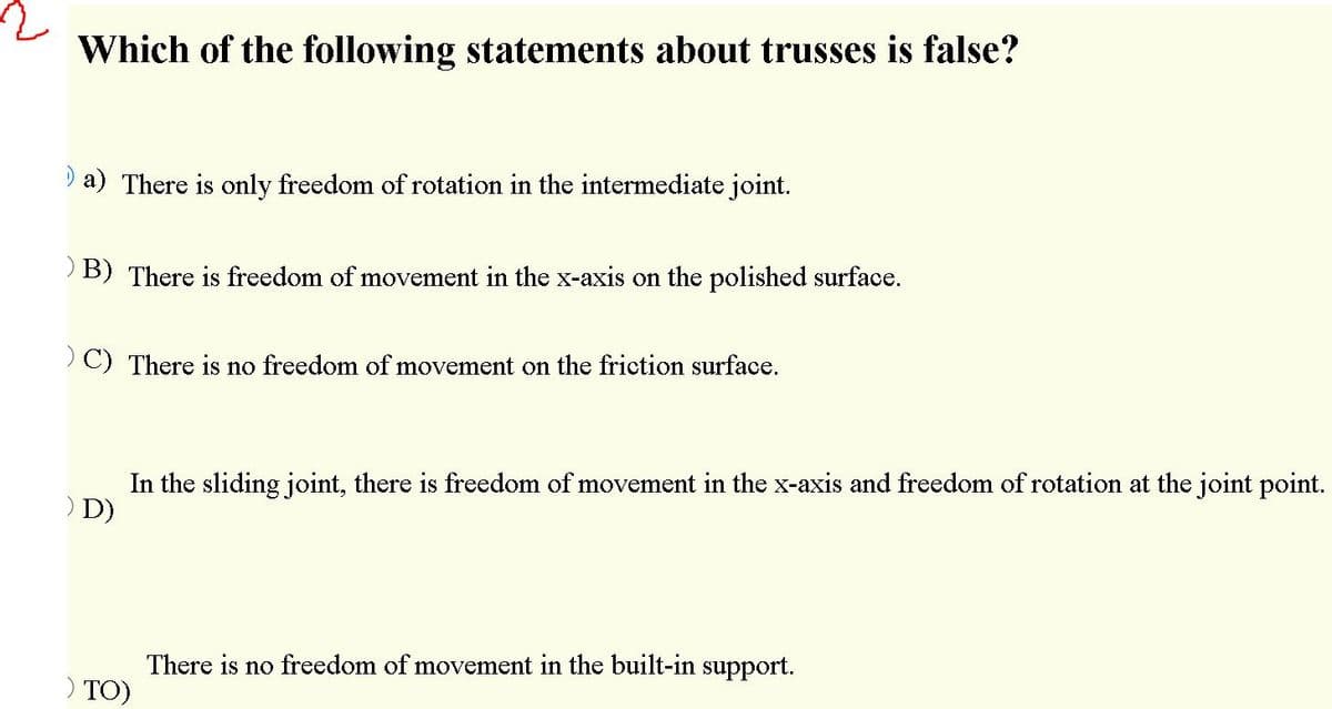 Which of the following statements about trusses is false?
I a) There is only freedom of rotation in the intermediate joint.
B) There is freedom of movement in the x-axis on the polished surface.
>C) There is no freedom of movement on the friction surface.
In the sliding joint, there is freedom of movement in the x-axis and freedom of rotation at the joint point.
) D)
There is no freedom of movement in the built-in support.
) TO)
