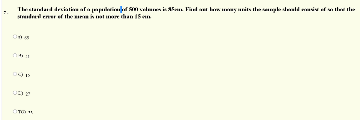 The standard deviation of a population of 500 volumes is 85cm. Find out how many units the sample should consist of so that the
7-
standard error of the mean is not more than 15 cm.
а) 65
B) 41
O C) 15
D) 27
Ο ΤΟ) 33
