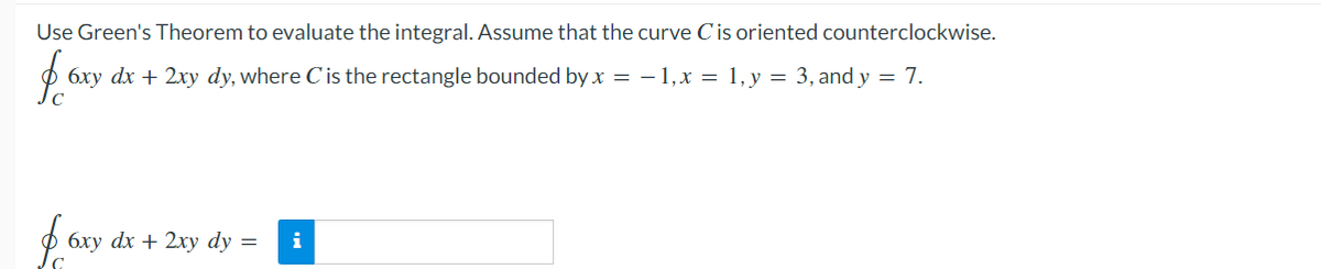 Use Green's Theorem to evaluate the integral. Assume that the curve C'is oriented counterclockwise.
6xy dx + 2xy dy, where C'is the rectangle bounded by x = – 1,x = 1, y = 3, and y = 7.
ф бху dx + 2xу dy %3D
i
