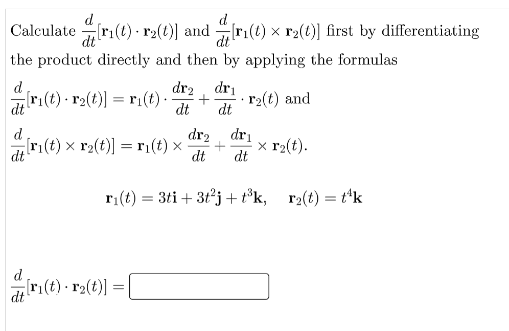 d
Calculate ri(t)·r2(t)] and
dt
d
[ri(t) × r2(t)] first by differentiating
dt
the product directly and then by applying the formulas
d
dr2
dri
ri(t) · r2(t)] = ri(t) -
+
dt
dt
r2(t) and
dt
d
dr2
dri
[ri(t) x r2(t)] = ri(t) ×
dt
x r2(t).
dt
dt
ri(t) = 3ti + 3t²j + t°k,
r2(t) = t'k
d
r:(t) - r2(t)] =
